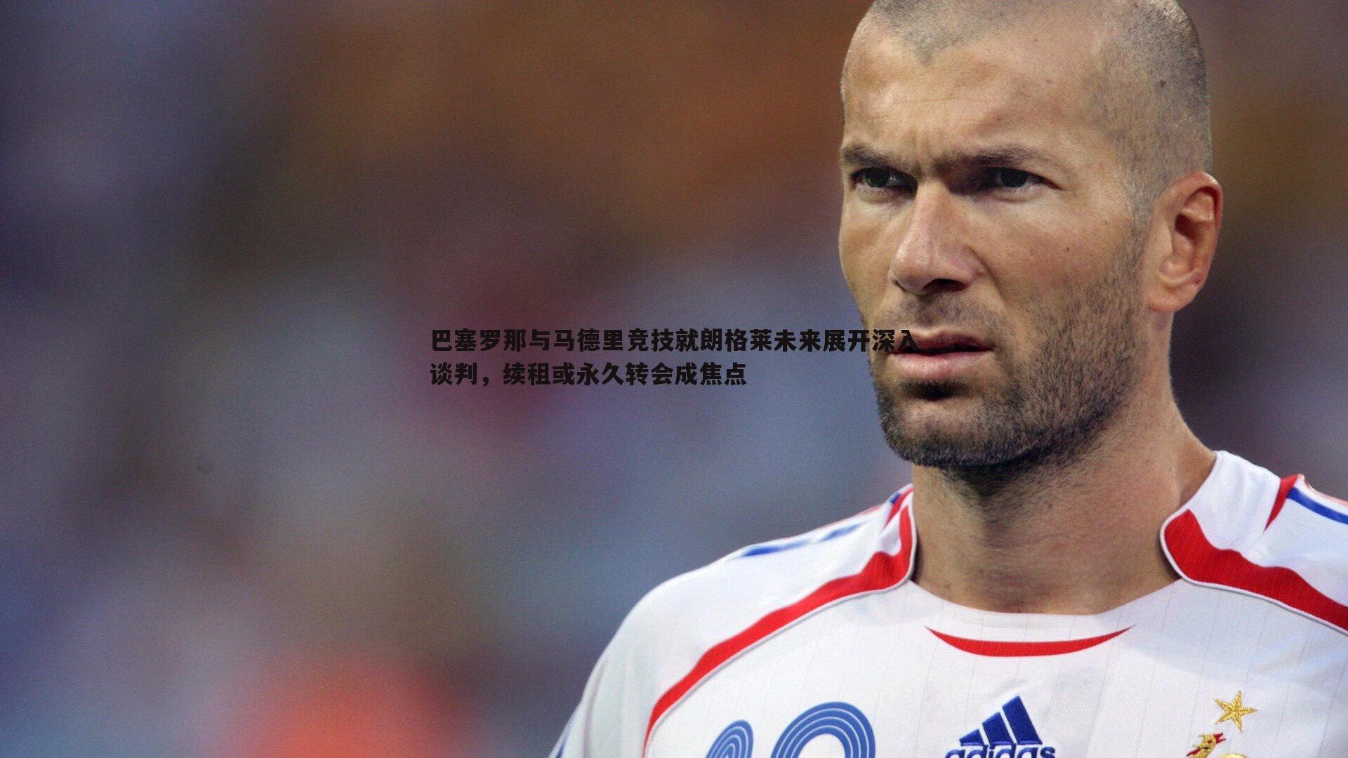 巴塞罗那与马德里竞技就朗格莱未来展开深入谈判,续租或永久转会成焦点