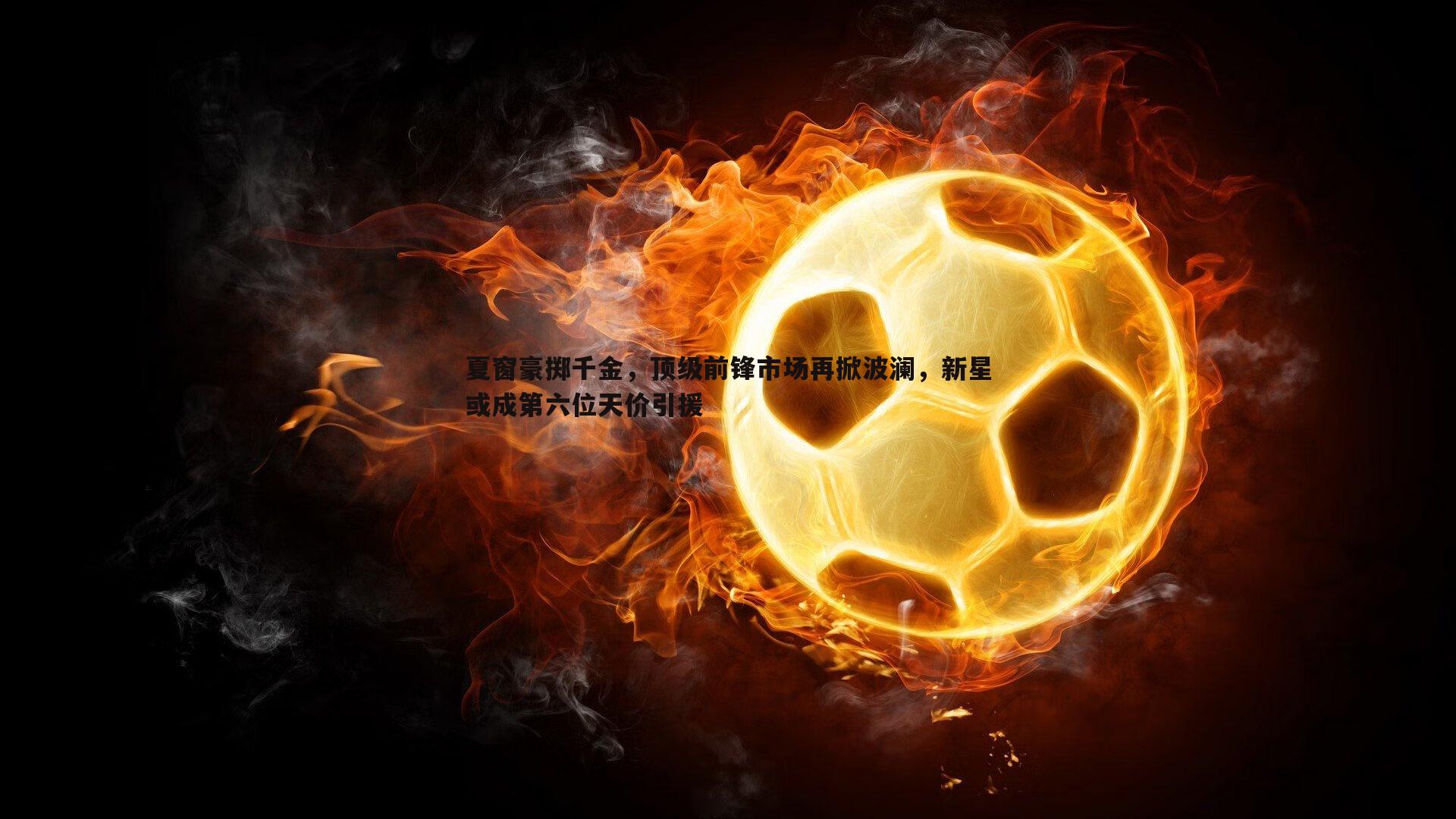 夏窗豪掷千金,顶级前锋市场再掀波澜,新星或成第六位天价引援