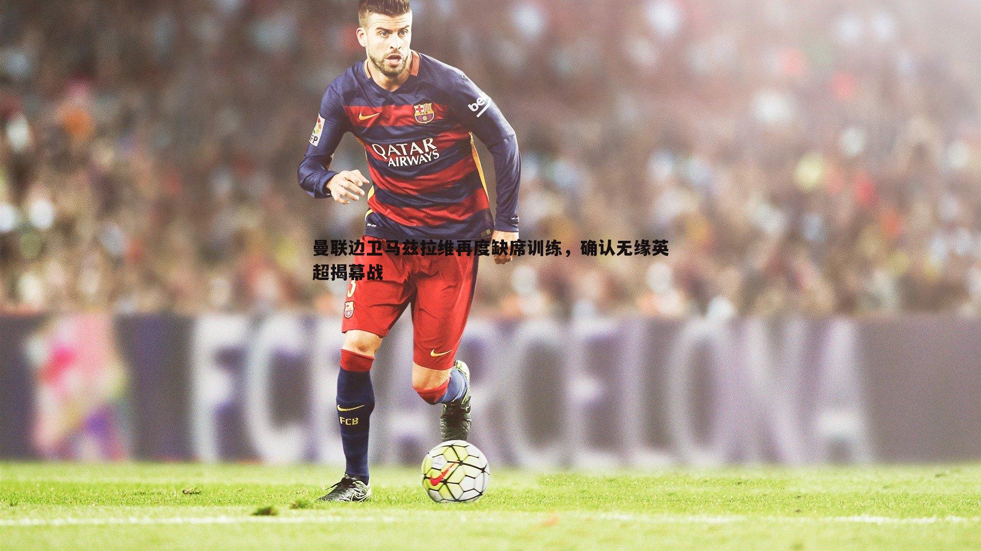 曼联边卫马兹拉维再度缺席训练,确认无缘英超揭幕战