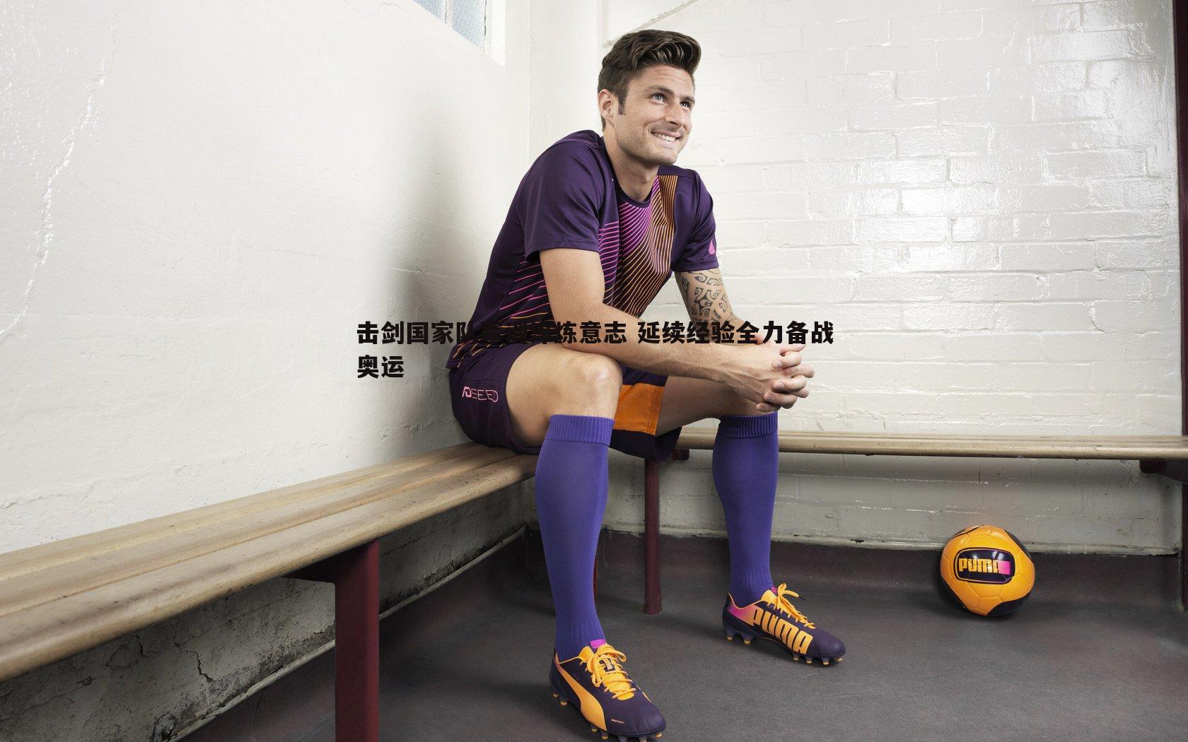 击剑国家队军训淬炼意志 延续经验全力备战奥运