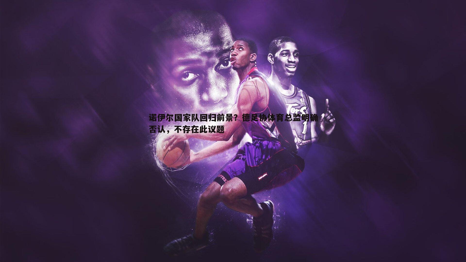 星空体育-诺伊尔国家队回归前景？德足协体育总监明确否认，不存在此议题